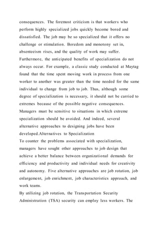 consequences. The foremost criticism is that workers who
perform highly specialized jobs quickly become bored and
dissatisfied. The job may be so specialized that it offers no
challenge or stimulation. Boredom and monotony set in,
absenteeism rises, and the quality of work may suffer.
Furthermore, the anticipated benefits of specialization do not
always occur. For example, a classic study conducted at Maytag
found that the time spent moving work in process from one
worker to another was greater than the time needed for the same
individual to change from job to job. Thus, although some
degree of specialization is necessary, it should not be carried to
extremes because of the possible negative consequences.
Managers must be sensitive to situations in which extreme
specialization should be avoided. And indeed, several
alternative approaches to designing jobs have been
developed.Alternatives to Specialization
To counter the problems associated with specialization,
managers have sought other approaches to job design that
achieve a better balance between organizational demands for
efficiency and productivity and individual needs for creativity
and autonomy. Five alternative approaches are job rotation, job
enlargement, job enrichment, job characteristics approach, and
work teams.
By utilizing job rotation, the Transportation Security
Administration (TSA) security can employ less workers. The
 