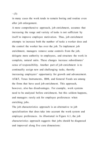 · (3)
in many cases the work tends to remain boring and routine even
after job enlargement.
A more comprehensive approach, job enrichment, assumes that
increasing the range and variety of tasks is not sufficient by
itself to improve employee motivation. Thus, job enrichment
attempts to increase both the number of tasks a worker does and
the control the worker has over the job. To implement job
enrichment, managers remove some controls from the job,
delegate more authority to employees, and structure the work in
complete, natural units. These changes increase subordinates’
sense of responsibility. Another part of job enrichment is to
continually assign new and challenging tasks, thereby
increasing employees’ opportunity for growth and advancement.
AT&T, Texas Instruments, IBM, and General Foods are among
the firms that have used job enrichment. This approach,
however, also has disadvantages. For example, work systems
need to be analyzed before enrichment, but this seldom happens,
and managers rarely ask for employee preferences when
enriching jobs.
The job characteristics approach is an alternative to job
specialization that does take into account the work system and
employee preferences. As illustrated in Figure 6.1, the job
characteristics approach suggests that jobs should be diagnosed
and improved along five core dimensions:
 
