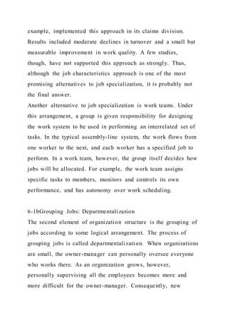 example, implemented this approach in its claims division.
Results included moderate declines in turnover and a small but
measurable improvement in work quality. A few studies,
though, have not supported this approach as strongly. Thus,
although the job characteristics approach is one of the most
promising alternatives to job specialization, it is probably not
the final answer.
Another alternative to job specialization is work teams. Under
this arrangement, a group is given responsibility for designing
the work system to be used in performing an interrelated set of
tasks. In the typical assembly-line system, the work flows from
one worker to the next, and each worker has a specified job to
perform. In a work team, however, the group itself decides how
jobs will be allocated. For example, the work team assigns
specific tasks to members, monitors and controls its own
performance, and has autonomy over work scheduling.
6-1bGrouping Jobs: Departmentalization
The second element of organization structure is the grouping of
jobs according to some logical arrangement. The process of
grouping jobs is called departmentalization. When organizations
are small, the owner-manager can personally oversee everyone
who works there. As an organization grows, however,
personally supervising all the employees becomes more and
more difficult for the owner-manager. Consequently, new
 