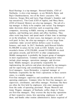Reed Hastings is a top manager. Howard Schultz, CEO of
Starbucks, is also a top manager, as are Michelle Burns and
Rajiv Chandrasekaran, two of the firm’s executive VPs.
Likewise, Sergey Brin and Larry Page (Google’s founders and
top executives), Tim Cook (CEO of Apple), and Mary Barra
(CEO of General Motors) are also top managers. The job of a
top manager is likely to be complex and varied. Top managers
make decisions about activities such as acquiring other
companies, investing in R&D, entering or abandoning various
markets, and building new plants and office facilities. They
often work long hours and spend much of their time in meetings
or on the telephone. In most cases, top managers are also very
well paid. In fact, the elite top managers of very large firms
sometimes make several million dollars a year in salary,
bonuses, and stock. In 2017, Starbucks paid Howard Schultz
$1,500,000 in salary for his work as CEO. Schultz was also
awarded a bonus of $2,250,000, around $13,000,000 in stock
and option awards, and $215,933 in other compensation.
Middle management is probably the largest group of managers
in most organizations. Common middle-management titles
include plant manager, operations manager, and division
head. Middle managers are primarily responsible for
implementing the policies and plans developed by top managers
and for supervising and coordinating the activities of lower -
level managers. Jason Hernandez, a regional manager at
Starbucks responsible for the firm’s operations in three eastern
states, is a middle manager.
First-line managers supervise and coordinate the activities of
operating employees. Common titles for first-line managers are
supervisor, coordinator, and office manager. Positions like these
are often the first held by employees who enter management
from the ranks of operating personnel. Wayne Maxwell and
Jenny Wagner, managers of Starbucks coffee shops in Texas,
are first-line managers. They oversee the day-to-day operations
of their respective stores, hire operating employees to staff
them, and handle other routine administrative duties required of
 