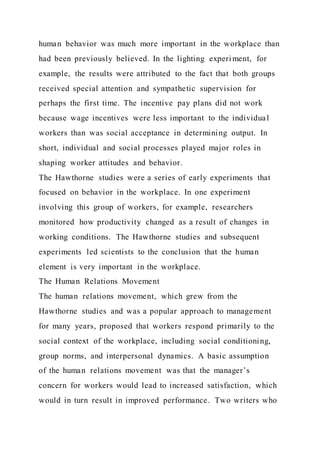 human behavior was much more important in the workplace than
had been previously believed. In the lighting experi ment, for
example, the results were attributed to the fact that both groups
received special attention and sympathetic supervision for
perhaps the first time. The incentive pay plans did not work
because wage incentives were less important to the individual
workers than was social acceptance in determining output. In
short, individual and social processes played major roles in
shaping worker attitudes and behavior.
The Hawthorne studies were a series of early experiments that
focused on behavior in the workplace. In one experiment
involving this group of workers, for example, researchers
monitored how productivity changed as a result of changes in
working conditions. The Hawthorne studies and subsequent
experiments led scientists to the conclusion that the human
element is very important in the workplace.
The Human Relations Movement
The human relations movement, which grew from the
Hawthorne studies and was a popular approach to management
for many years, proposed that workers respond primarily to the
social context of the workplace, including social conditioning,
group norms, and interpersonal dynamics. A basic assumption
of the human relations movement was that the manager’s
concern for workers would lead to increased satisfaction, which
would in turn result in improved performance. Two writers who
 