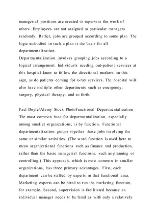 managerial positions are created to supervise the work of
others. Employees are not assigned to particular managers
randomly. Rather, jobs are grouped according to some plan. The
logic embodied in such a plan is the basis for all
departmentalization.
Departmentalization involves grouping jobs according to a
logical arrangement. Individuals needing out-patient services at
this hospital know to follow the directional markers on this
sign, as do patients coming for x-ray services. The hospital will
also have multiple other departments such as emergency,
surgery, physical therapy, and so forth.
Paul Doyle/Alamy Stock PhotoFunctional Departmentalization
The most common base for departmentalization, especially
among smaller organizations, is by function. Functional
departmentalization groups together those jobs involving the
same or similar activities. (The word function is used here to
mean organizational functions such as finance and production,
rather than the basic managerial functions, such as planning or
controlling.) This approach, which is most common in smaller
organizations, has three primary advantages. First, each
department can be staffed by experts in that functional area.
Marketing experts can be hired to run the marketing function,
for example. Second, supervision is facilitated because an
individual manager needs to be familiar with only a relatively
 