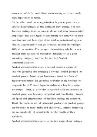 narrow set of skills. And, third, coordinating activities inside
each department is easier.
On the other hand, as an organization begins to grow in size,
several disadvantages of this approach may emerge. For one,
decision making tends to become slower and more bureaucratic.
Employees may also begin to concentrate too narrowly on their
own function and lose sight of the total organizational system.
Finally, accountability and performance become increasingly
difficult to monitor. For example, determining whether a new
product fails because of production deficiencies or a poor
marketing campaign may not be possible.Product
Departmentalization
Product departmentalization, a second common approach,
involves grouping and arranging activities around products or
product groups. Most larger businesses adopt this form of
departmentalization for grouping activities at the business or
corporate level. Product departmentali zation has three major
advantages. First, all activities associated with one product or
product group can be easily integrated and coordinated. Second,
the speed and effectiveness of decision making are enhanced.
Third, the performance of individual products or product groups
can be assessed more easily and objectively, thereby improving
the accountability of departments for the results of their
activities.
Product departmentalization also has two major disadvantages.
 