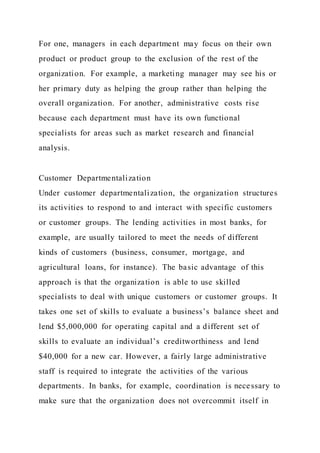 For one, managers in each department may focus on their own
product or product group to the exclusion of the rest of the
organization. For example, a marketing manager may see his or
her primary duty as helping the group rather than helping the
overall organization. For another, administrative costs rise
because each department must have its own functional
specialists for areas such as market research and financial
analysis.
Customer Departmentalization
Under customer departmentalization, the organization structures
its activities to respond to and interact with specific customers
or customer groups. The lending activities in most banks, for
example, are usually tailored to meet the needs of different
kinds of customers (business, consumer, mortgage, and
agricultural loans, for instance). The basic advantage of this
approach is that the organization is able to use skilled
specialists to deal with unique customers or customer groups. It
takes one set of skills to evaluate a business’s balance sheet and
lend $5,000,000 for operating capital and a different set of
skills to evaluate an individual’s creditworthiness and lend
$40,000 for a new car. However, a fairly large administrative
staff is required to integrate the activities of the various
departments. In banks, for example, coordination is necessary to
make sure that the organization does not overcommit itself in
 