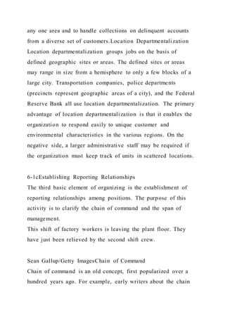 any one area and to handle collections on delinquent accounts
from a diverse set of customers.Location Departmentalization
Location departmentalization groups jobs on the basis of
defined geographic sites or areas. The defined sites or areas
may range in size from a hemisphere to only a few blocks of a
large city. Transportation companies, police departments
(precincts represent geographic areas of a city), and the Federal
Reserve Bank all use location departmentalization. The primary
advantage of location departmentalization is that it enables the
organization to respond easily to unique customer and
environmental characteristics in the various regions. On the
negative side, a larger administrative staff may be required if
the organization must keep track of units in scattered locations.
6-1cEstablishing Reporting Relationships
The third basic element of organizing is the establishment of
reporting relationships among positions. The purpose of this
activity is to clarify the chain of command and the span of
management.
This shift of factory workers is leaving the plant floor. They
have just been relieved by the second shift crew.
Sean Gallup/Getty ImagesChain of Command
Chain of command is an old concept, first popularized over a
hundred years ago. For example, early writers about the chain
 