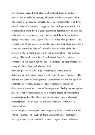 of command argued that clear and distinct lines of authority
need to be established among all positions in an organization.
The chain of command actually has two components. The first,
called unity of command, suggests that each person within an
organization must have a clear reporting relationship to one and
only one boss (as we see later, newer models of organization
design routinely—and successfully—violate this premise). The
second, called the scalar principle, suggests that there must be a
clear and unbroken line of authority that extends from the
lowest to the highest position in the organization. The popular
saying “The buck stops here” is derived from this idea—
someone in the organization must ultimately be responsible for
every decision.Span of Management
Another part of establishing reporting relationships is
determining how many people will report to each manager. This
defines the span of management (sometimes called the span of
control). For years, managers and researchers sought to
determine the optimal span of management. Today we recognize
that the span of management is a crucial factor in structuring
organizations but that there are no universal, cut-and-dried
prescriptions for an ideal or optimal span.Tall versus Flat
Organizations
In recent years, managers have begun to focus attention on the
optimal number of layers in their organizational hierarchy.
Having more layers results in a taller organization, whereas
 