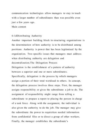communication technologies allow managers to stay in touch
with a larger number of subordinates than was possible even
just a few years ago.
Main content
6-1dDistributing Authority
Another important building block in structuring organizations is
the determination of how authority is to be distributed among
positions. Authority is power that has been legitimized by the
organization. Two specific issues that managers must address
when distributing authority are delegation and
decentralization.The Delegation Process
Delegation is the establishment of a pattern of authority
between a superior and one or more subordinates.
Specifically, delegation is the process by which managers
assign a portion of their total workload to others. In concept,
the delegation process involves three steps. First, the manager
assigns responsibility or gives the subordinate a job to do. The
assignment of responsibility might range from telling a
subordinate to prepare a report to placing the person in charge
of a task force. Along with the assignment, the individual is
also given the authority to do the job. The manager may give
the subordinate the power to requisition needed information
from confidential files or to direct a group of other workers.
Finally, the manager establishes the subordinate’s
 