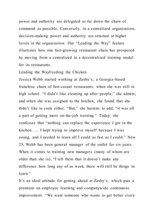 power and authority are delegated as far down the chain of
command as possible. Conversely, in a centralized organization,
decision-making power and authority are retained at higher
levels in the organization. Our “Leading the Way” feature
illustrates how one fast-growing restaurant chain has prospered
by moving from a centralized to a decentralized training model
for its restaurants.
Leading the WayFeeding the Chicken
Jessica Webb started working at Zaxby’s, a Georgia-based
franchise chain of fast-casual restaurants, when she was still in
high school. “I didn’t like cleaning up after people,” she admits,
and when she was assigned to the kitchen, she found that she
didn’t like to cook either. “But,” she hastens to add, “it was all
a part of getting more on-the-job training.” Today, she
confesses that “nothing can replace the experience I got in the
kitchen. … I kept trying to improve myself because I was
young, and I needed to learn all I could as fast as I could.” Now
25, Webb has been general manager of the outlet for six years.
When it comes to training new managers (many of whom are
older than she is), “I tell them that it doesn’t make any
difference how long any of us work, there will still be things to
learn.”
It’s an ideal attitude for getting ahead at Zaxby’s, which puts a
premium on employee learning and companywide continuous
improvement. “We want someone who wants to get better every
 