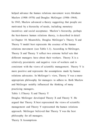 helped advance the human relations movement were Abraham
Maslow (1908–1970) and Douglas McGregor (1906–1964).
In 1943, Maslow advanced a theory suggesting that people are
motivated by a hierarchy of needs, including monetary
incentives and social acceptance. Maslow’s hierarchy, perhaps
the best-known human relations theory, is described in detail
in Chapter 10. Meanwhile, Douglas McGregor’s Theory X and
Theory Y model best represents the essence of the human
relations movement (see Table 1.1). According to McGregor,
Theory X and Theory Y reflect two extreme belief sets that
different managers have about their workers. Theory X is a
relatively pessimistic and negative view of workers and is
consistent with the views of scientific management. Theory Y is
more positive and represents the assumptions made by human
relations advocates. In McGregor’s view, Theory Y was a more
appropriate philosophy for managers to adhere to. Both Maslow
and McGregor notably influenced the thinking of many
practicing managers.
Table 1.1Theory X and Theory Y
Douglas McGregor developed Theory X and Theory Y. He
argued that Theory X best represented the views of scientific
management and Theory Y represented the human relations
approach. McGregor believed that Theory Y was the best
philosophy for all managers.
Theory X Assumptions
 