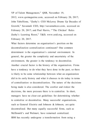 VP of Talent Management,” QSR, November 19,
2012, www.qsrmagazine.com, accessed on February 20, 2017;
John Tabellione, “Zaxby’s CEO McLeroy Drums Up Decades of
Growth,” Savannah CEO, http://savannahceo.com, accessed on
February 20, 2017; and Paul Harris, “’The Chicken’ Rules
Zaxby’s Learning Roost,” T&D, www.astd.org, accessed on
February 20, 2017.
What factors determine an organization’s position on the
decentralization–centralization continuum? One common
determinant is the organization’s external environment. In
general, the greater the complexity and uncertainty of the
environment, the greater is the tendency to decentralize.
Another crucial factor is the history of the organizati on. Firms
have a tendency to do what they have done in the past, so there
is likely to be some relationship between what an organization
did in its early history and what it chooses to do today in terms
of centralization or decentralization. The nature of the decisions
being made is also considered. The costlier and riskier the
decisions, the more pressure there is to centralize. In short,
managers have no clear-cut guidelines for determining whether
to centralize or decentralize. Many successful organizati ons,
such as General Electric and Johnson & Johnson, are quite
decentralized. But many equally successful firms, such as
McDonald’s and Walmart, have remained centralized.
IBM has recently undergone a transformation from using a
 