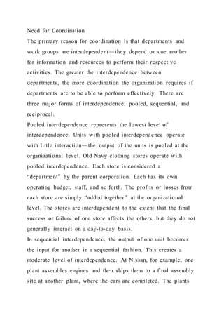 Need for Coordination
The primary reason for coordination is that departments and
work groups are interdependent—they depend on one another
for information and resources to perform their respective
activities. The greater the interdependence between
departments, the more coordination the organization requires if
departments are to be able to perform effectively. There are
three major forms of interdependence: pooled, sequential, and
reciprocal.
Pooled interdependence represents the lowest level of
interdependence. Units with pooled interdependence operate
with little interaction—the output of the units is pooled at the
organizational level. Old Navy clothing stores operate with
pooled interdependence. Each store is considered a
“department” by the parent corporation. Each has its own
operating budget, staff, and so forth. The profits or losses from
each store are simply “added together” at the organizational
level. The stores are interdependent to the extent that the final
success or failure of one store affects the others, but they do not
generally interact on a day-to-day basis.
In sequential interdependence, the output of one unit becomes
the input for another in a sequential fashion. This creates a
moderate level of interdependence. At Nissan, for example, one
plant assembles engines and then ships them to a final assembly
site at another plant, where the cars are completed. The plants
 