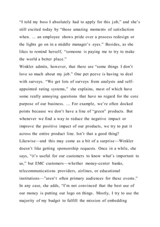 “I told my boss I absolutely had to apply for this j ob,” and she’s
still excited today by “those amazing moments of satisfaction
when. … an employee shows pride over a process redesign or
the lights go on in a middle manager’s eyes.” Besides, as she
likes to remind herself, “someone is paying me to try to make
the world a better place.”
Winkler admits, however, that there are “some things I don’t
love so much about my job.” One pet peeve is having to deal
with surveys. “We get lots of surveys from analysts and self-
appointed rating systems,” she explains, most of which have
some really annoying questions that have no regard for the core
purpose of our business. … For example, we’re often docked
points because we don’t have a line of “green” products. But
whenever we find a way to reduce the negative impact or
improve the positive impact of our products, we try to put it
across the entire product line. Isn’t that a good thing?
Likewise—and this may come as a bit of a surprise—Winkler
doesn’t like getting sponsorship requests. Once in a while, she
says, “it’s useful for our customers to know what’s important to
us,” but EMC customers—whether money-center banks,
telecommunications providers, airlines, or educational
institutions—”aren’t often primary audiences for these events.”
In any case, she adds, “I’m not convinced that the best use of
our money is putting our logo on things. Mostly, I try to use the
majority of my budget to fulfill the mission of embedding
 