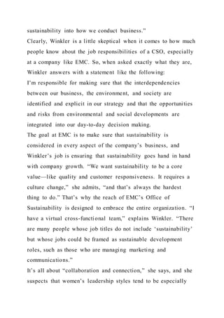 sustainability into how we conduct business.”
Clearly, Winkler is a little skeptical when it comes to how much
people know about the job responsibilities of a CSO, especially
at a company like EMC. So, when asked exactly what they are,
Winkler answers with a statement like the following:
I’m responsible for making sure that the interdependencies
between our business, the environment, and society are
identified and explicit in our strategy and that the opportunities
and risks from environmental and social developments are
integrated into our day-to-day decision making.
The goal at EMC is to make sure that sustainability is
considered in every aspect of the company’s business, and
Winkler’s job is ensuring that sustainability goes hand in hand
with company growth. “We want sustainability to be a core
value—like quality and customer responsiveness. It requires a
culture change,” she admits, “and that’s always the hardest
thing to do.” That’s why the reach of EMC’s Office of
Sustainability is designed to embrace the entire organization. “I
have a virtual cross-functional team,” explains Winkler. “There
are many people whose job titles do not include ‘sustainability’
but whose jobs could be framed as sustainable development
roles, such as those who are managing marketing and
communications.”
It’s all about “collaboration and connection,” she says, and she
suspects that women’s leadership styles tend to be especially
 