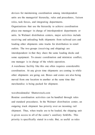devices for maintaining coordination among interdependent
units are the managerial hierarchy, rules and procedures, liaison
roles, task forces, and integrating departments.
Organizations that use the hierarchy to achieve coordination
place one manager in charge of interdependent departments or
units. In Walmart distribution centers, major activities include
receiving and unloading bulk shipments from railroad cars and
loading other shipments onto trucks for distribution to retail
outlets. The two groups (receiving and shipping) are
interdependent in that they share the same loading docks and
some equipment. To ensure coordination and minimize conflict,
one manager is in charge of the whole operation.
A warehouse facility like this one often requires considerable
coordination. At any given time shipments are coming in while
other shipments are going out. Boxes and crates are also being
moved from one location to another at the same time that
merchandise is being packed for shipment.
wavebreakmedia/ Shutterstock.com
Routine coordination activities can be handled through rules
and standard procedures. In the Walmart distribution center, an
outgoing truck shipment has priority over an incoming rail
shipment. Thus, when trucks are to be loaded, the shipping unit
is given access to all of the center’s auxiliary forklifts. This
priority is specifically stated in a rule. But, as useful as rules
 