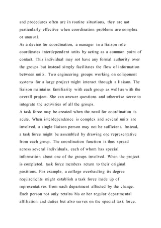 and procedures often are in routine situations, they are not
particularly effective when coordination problems are complex
or unusual.
As a device for coordination, a manager in a liaison role
coordinates interdependent units by acting as a common point of
contact. This individual may not have any formal authority over
the groups but instead simply facilitates the flow of information
between units. Two engineering groups working on component
systems for a large project might interact through a liaison. The
liaison maintains familiarity with each group as well as with the
overall project. She can answer questions and otherwise serve to
integrate the activities of all the groups.
A task force may be created when the need for coordination is
acute. When interdependence is complex and several units are
involved, a single liaison person may not be sufficient. Instead,
a task force might be assembled by drawing one representative
from each group. The coordination function is thus spread
across several individuals, each of whom has special
information about one of the groups involved. When the project
is completed, task force members return to their original
positions. For example, a college overhauling its degree
requirements might establish a task force made up of
representatives from each department affected by the change.
Each person not only retains his or her regular departmental
affiliation and duties but also serves on the special task force.
 