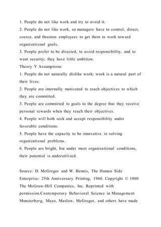 1. People do not like work and try to avoid it.
2. People do not like work, so managers have to control, direct,
coerce, and threaten employees to get them to work tow ard
organizational goals.
3. People prefer to be directed, to avoid responsibility, and to
want security; they have little ambition.
Theory Y Assumptions
1. People do not naturally dislike work; work is a natural part of
their lives.
2. People are internally motivated to reach objectives to which
they are committed.
3. People are committed to goals to the degree that they receive
personal rewards when they reach their objectives.
4. People will both seek and accept responsibility under
favorable conditions.
5. People have the capacity to be innovative in solving
organizational problems.
6. People are bright, but under most organizational conditions,
their potential is underutilized.
Source: D. McGregor and W. Bennis, The Human Side
Enterprise: 25th Anniversary Printing, 1960. Copyright © 1960
The McGraw-Hill Companies, Inc. Reprinted with
permission.Contemporary Behavioral Science in Management
Munsterberg, Mayo, Maslow, McGregor, and others have made
 