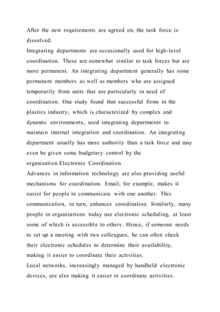 After the new requirements are agreed on, the task force is
dissolved.
Integrating departments are occasionally used for high-level
coordination. These are somewhat similar to task forces but are
more permanent. An integrating department generally has some
permanent members as well as members who are assigned
temporarily from units that are particularly in need of
coordination. One study found that successful firms in the
plastics industry, which is characterized by complex and
dynamic environments, used integrating departments to
maintain internal integration and coordination. An integrating
department usually has more authority than a task force and may
even be given some budgetary control by the
organization.Electronic Coordination
Advances in information technology are also providing useful
mechanisms for coordination. Email, for example, makes it
easier for people to communicate with one another. This
communication, in turn, enhances coordination. Similarly, many
people in organizations today use electronic scheduling, at least
some of which is accessible to others. Hence, if someone needs
to set up a meeting with two colleagues, he can often check
their electronic schedules to determine their availability,
making it easier to coordinate their activities.
Local networks, increasingly managed by handheld electronic
devices, are also making it easier to coordinate activities.
 