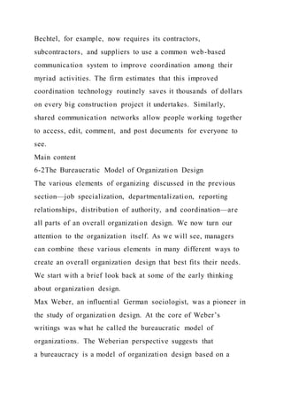 Bechtel, for example, now requires its contractors,
subcontractors, and suppliers to use a common web-based
communication system to improve coordination among their
myriad activities. The firm estimates that this improved
coordination technology routinely saves it thousands of dollars
on every big construction project it undertakes. Similarly,
shared communication networks allow people working together
to access, edit, comment, and post documents for everyone to
see.
Main content
6-2The Bureaucratic Model of Organization Design
The various elements of organizing discussed in the previous
section—job specialization, departmentalization, reporting
relationships, distribution of authority, and coordination—are
all parts of an overall organization design. We now turn our
attention to the organization itself. As we will see, managers
can combine these various elements in many different ways to
create an overall organization design that best fits their needs.
We start with a brief look back at some of the early thinking
about organization design.
Max Weber, an influential German sociologist, was a pioneer in
the study of organization design. At the core of Weber’s
writings was what he called the bureaucratic model of
organizations. The Weberian perspective suggests that
a bureaucracy is a model of organization design based on a
 