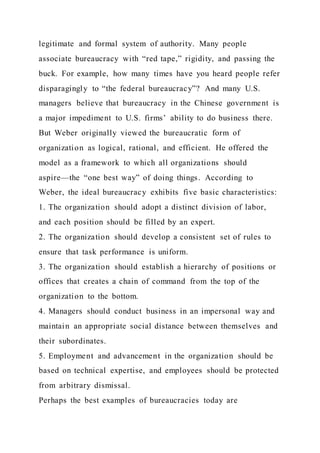 legitimate and formal system of authority. Many people
associate bureaucracy with “red tape,” rigidity, and passing the
buck. For example, how many times have you heard people refer
disparagingly to “the federal bureaucracy”? And many U.S.
managers believe that bureaucracy in the Chinese government is
a major impediment to U.S. firms’ ability to do business there.
But Weber originally viewed the bureaucratic form of
organization as logical, rational, and efficient. He offered the
model as a framework to which all organizations should
aspire—the “one best way” of doing things. According to
Weber, the ideal bureaucracy exhibits five basic characteristics:
1. The organization should adopt a distinct division of labor,
and each position should be filled by an expert.
2. The organization should develop a consistent set of rules to
ensure that task performance is uniform.
3. The organization should establish a hierarchy of positions or
offices that creates a chain of command from the top of the
organization to the bottom.
4. Managers should conduct business in an impersonal way and
maintain an appropriate social distance between themselves and
their subordinates.
5. Employment and advancement in the organization should be
based on technical expertise, and employees should be protected
from arbitrary dismissal.
Perhaps the best examples of bureaucracies today are
 