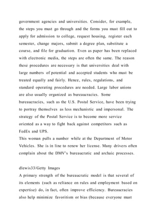 government agencies and universities. Consider, for example,
the steps you must go through and the forms you must fill out to
apply for admission to college, request housing, register each
semester, change majors, submit a degree plan, substitute a
course, and file for graduation. Even as paper has been replaced
with electronic media, the steps are often the same. The reason
these procedures are necessary is that universities deal with
large numbers of potential and accepted students who must be
treated equally and fairly. Hence, rules, regulations, and
standard operating procedures are needed. Large labor unions
are also usually organized as bureaucracies. Some
bureaucracies, such as the U.S. Postal Service, have been trying
to portray themselves as less mechanistic and impersonal. The
strategy of the Postal Service is to become more service
oriented as a way to fight back against competitors such as
FedEx and UPS.
This woman pulls a number while at the Department of Motor
Vehicles. She is in line to renew her license. Many drivers often
complain about the DMV’s bureaucratic and archaic processes.
dlewis33/Getty Images
A primary strength of the bureaucratic model is that several of
its elements (such as reliance on rules and employment based on
expertise) do, in fact, often improve efficiency. Bureaucracies
also help minimize favoritism or bias (because everyone must
 