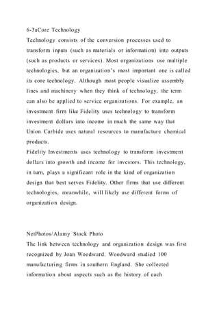 6-3aCore Technology
Technology consists of the conversion processes used to
transform inputs (such as materials or information) into outputs
(such as products or services). Most organizations use multiple
technologies, but an organization’s most important one is called
its core technology. Although most people visualize assembly
lines and machinery when they think of technology, the term
can also be applied to service organizations. For example, an
investment firm like Fidelity uses technology to transform
investment dollars into income in much the same way that
Union Carbide uses natural resources to manufacture chemical
products.
Fidelity Investments uses technology to transform investment
dollars into growth and income for investors. This technology,
in turn, plays a significant role in the kind of organization
design that best serves Fidelity. Other firms that use different
technologies, meanwhile, will likely use different forms of
organization design.
NetPhotos/Alamy Stock Photo
The link between technology and organization design was first
recognized by Joan Woodward. Woodward studied 100
manufacturing firms in southern England. She collected
information about aspects such as the history of each
 