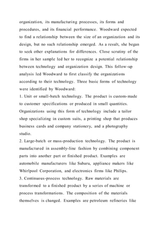 organization, its manufacturing processes, its forms and
procedures, and its financial performance. Woodward expected
to find a relationship between the size of an organization and its
design, but no such relationship emerged. As a result, she began
to seek other explanations for differences. Close scrutiny of the
firms in her sample led her to recognize a potential relationship
between technology and organization design. This follow-up
analysis led Woodward to first classify the organizations
according to their technology. Three basic forms of technology
were identified by Woodward:
1. Unit or small-batch technology. The product is custom-made
to customer specifications or produced in small quantities.
Organizations using this form of technology include a tailor
shop specializing in custom suits, a printing shop that produces
business cards and company stationery, and a photography
studio.
2. Large-batch or mass-production technology. The product is
manufactured in assembly-line fashion by combining component
parts into another part or finished product. Examples are
automobile manufacturers like Subaru, appliance makers like
Whirlpool Corporation, and electronics firms like Philips.
3. Continuous-process technology. Raw materials are
transformed to a finished product by a series of machine or
process transformations. The composition of the materials
themselves is changed. Examples are petroleum refineries like
 