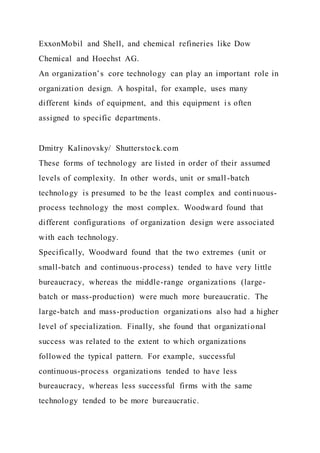 ExxonMobil and Shell, and chemical refineries like Dow
Chemical and Hoechst AG.
An organization’s core technology can play an important role in
organization design. A hospital, for example, uses many
different kinds of equipment, and this equipment is often
assigned to specific departments.
Dmitry Kalinovsky/ Shutterstock.com
These forms of technology are listed in order of their assumed
levels of complexity. In other words, unit or small-batch
technology is presumed to be the least complex and conti nuous-
process technology the most complex. Woodward found that
different configurations of organization design were associated
with each technology.
Specifically, Woodward found that the two extremes (unit or
small-batch and continuous-process) tended to have very little
bureaucracy, whereas the middle-range organizations (large-
batch or mass-production) were much more bureaucratic. The
large-batch and mass-production organizations also had a higher
level of specialization. Finally, she found that organizational
success was related to the extent to which organizations
followed the typical pattern. For example, successful
continuous-process organizations tended to have less
bureaucracy, whereas less successful firms with the same
technology tended to be more bureaucratic.
 