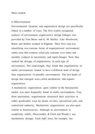 Main content
6-3bEnvironment
Environmental elements and organization design are specifically
linked in a number of ways. The first widely recognized
analysis of environment–organization design linkages was
provided by Tom Burns and G. M. Stalker. Like Woodward,
Burns and Stalker worked in England. Their first step was
identifying two extreme forms of organizational environment:
stable (one that remains relatively constant over time) and
unstable (subject to uncertainty and rapid change). Next they
studied the designs of organizations in each type of
environment. Not surprisingly, they found that organizations in
stable environments tended to have a different kind of design
than organizations in unstable environments. The two kinds of
design that emerged were called mechanistic and organic
organization.
A mechanistic organization, quite similar to the bureaucratic
model, was most frequently found in stable environments. Free
from uncertainty, organizations structured their activities in
rather predictable ways by means of rules, specialized jobs, and
centralized authority. Mechanistic organizations are also quite
similar to bureaucracies. Although no environment is
completely stable, Abercrombie & Fitch and Wendy’s use
mechanistic designs. Each A&F store, for example, has
 