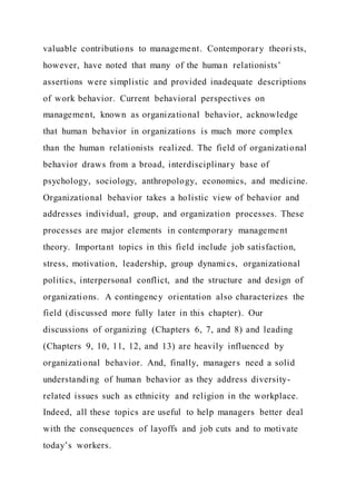 valuable contributions to management. Contemporary theori sts,
however, have noted that many of the human relationists’
assertions were simplistic and provided inadequate descriptions
of work behavior. Current behavioral perspectives on
management, known as organizational behavior, acknowledge
that human behavior in organizations is much more complex
than the human relationists realized. The field of organizational
behavior draws from a broad, interdisciplinary base of
psychology, sociology, anthropology, economics, and medicine.
Organizational behavior takes a holistic view of behavior and
addresses individual, group, and organization processes. These
processes are major elements in contemporary management
theory. Important topics in this field include job satisfaction,
stress, motivation, leadership, group dynamics, organizational
politics, interpersonal conflict, and the structure and design of
organizations. A contingency orientation also characterizes the
field (discussed more fully later in this chapter). Our
discussions of organizing (Chapters 6, 7, and 8) and leading
(Chapters 9, 10, 11, 12, and 13) are heavily influenced by
organizational behavior. And, finally, managers need a solid
understanding of human behavior as they address diversity-
related issues such as ethnicity and religion in the workplace.
Indeed, all these topics are useful to help managers better deal
with the consequences of layoffs and job cuts and to motivate
today’s workers.
 
