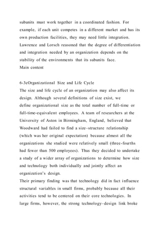 subunits must work together in a coordinated fashion. For
example, if each unit competes in a different market and has its
own production facilities, they may need little integration.
Lawrence and Lorsch reasoned that the degree of differentiation
and integration needed by an organization depends on the
stability of the environments that its subunits face.
Main content
6-3cOrganizational Size and Life Cycle
The size and life cycle of an organization may also affect its
design. Although several definitions of size exist, we
define organizational size as the total number of full-time or
full-time-equivalent employees. A team of researchers at the
University of Aston in Birmingham, England, believed that
Woodward had failed to find a size–structure relationship
(which was her original expectation) because almost all the
organizations she studied were relatively small (three-fourths
had fewer than 500 employees). Thus they decided to undertake
a study of a wider array of organizations to determine how size
and technology both individually and jointly affect an
organization’s design.
Their primary finding was that technology did in fact influence
structural variables in small firms, probably because all their
activities tend to be centered on their core technologies. In
large firms, however, the strong technology–design link broke
 