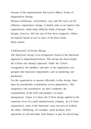 because of the organizational life cycle.6-4Basic Forms of
Organization Design
Because technology, environment, size, and life cycle can all
influence organization design, it should come as no surprise that
organizations adopt many different kinds of designs. Most
designs, however, fall into one of four basic categories. Others
are hybrids based on two or more of the basic forms.
Main content
6-4aFunctional (U-Form) Design
The functional design is an arrangement based on the functional
approach to departmentalization. This design has been termed
the U-form (for unitary) approach. Under the U-form
arrangement, the members and units in the organization are
grouped into functional departments such as marketing and
production.
For the organization to operate efficiently in this design, there
must be considerable coordination across departments. This
integration and coordination are most commonly the
responsibility of the CEO and members of senior
management. Figure 6.2 shows the U-form design applied to the
corporate level of a small manufacturing company. In a U-form
organization, none of the functional areas can survive without
the others. Marketing, for example, needs products from
operations to sell and funds from finance to pay for advertising.
 