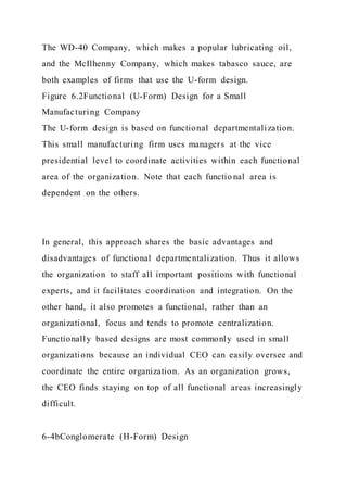 The WD-40 Company, which makes a popular lubricating oil,
and the McIlhenny Company, which makes tabasco sauce, are
both examples of firms that use the U-form design.
Figure 6.2Functional (U-Form) Design for a Small
Manufacturing Company
The U-form design is based on functional departmentalization.
This small manufacturing firm uses managers at the vice
presidential level to coordinate activities within each functional
area of the organization. Note that each functio nal area is
dependent on the others.
In general, this approach shares the basic advantages and
disadvantages of functional departmentalization. Thus it allows
the organization to staff all important positions with functional
experts, and it facilitates coordination and integration. On the
other hand, it also promotes a functional, rather than an
organizational, focus and tends to promote centralization.
Functionally based designs are most commonly used in small
organizations because an individual CEO can easily oversee and
coordinate the entire organization. As an organization grows,
the CEO finds staying on top of all functional areas increasingly
difficult.
6-4bConglomerate (H-Form) Design
 