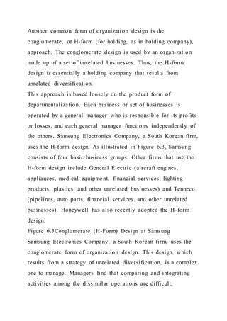 Another common form of organization design is the
conglomerate, or H-form (for holding, as in holding company),
approach. The conglomerate design is used by an organization
made up of a set of unrelated businesses. Thus, the H-form
design is essentially a holding company that results from
unrelated diversification.
This approach is based loosely on the product form of
departmentalization. Each business or set of businesses is
operated by a general manager who is responsible for its profits
or losses, and each general manager functions independently of
the others. Samsung Electronics Company, a South Korean firm,
uses the H-form design. As illustrated in Figure 6.3, Samsung
consists of four basic business groups. Other firms that use the
H-form design include General Electric (aircraft engines,
appliances, medical equipment, financial services, lighting
products, plastics, and other unrelated businesses) and Tenneco
(pipelines, auto parts, financial services, and other unrelated
businesses). Honeywell has also recently adopted the H-form
design.
Figure 6.3Conglomerate (H-Form) Design at Samsung
Samsung Electronics Company, a South Korean firm, uses the
conglomerate form of organization design. This design, which
results from a strategy of unrelated diversification, is a complex
one to manage. Managers find that comparing and integrating
activities among the dissimilar operations are difficult.
 