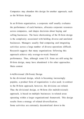 Companies may abandon this design for another approach, such
as the M-form design.
In an H-form organization, a corporate staff usually evaluates
the performance of each business, allocates corporate resources
across companies, and shapes decisions about buying and
selling businesses. The basic shortcoming of the H-form design
is the complexity associated with holding diverse and unrelated
businesses. Managers usually find comparing and integrating
activities across a large number of diverse operations difficult.
Research suggests that many organizations following this
approach achieve only average-to-weak financial
performance. Thus, although some U.S. firms are still using the
H-form design, many have abandoned it for other approaches.
Main content
6-4cDivisional (M-Form) Design
In the divisional design, which is becoming increasingly
popular, a product form of organization is also used; in contrast
to the H-form approach, however, the divisions are related.
Thus the divisional design, or M-form (for multidivisional)
approach, is based on multiple businesses in related areas
operating within a larger organizational framework. This design
results from a strategy of related diversification.
Some activities are extremely decentralized down to the
 
