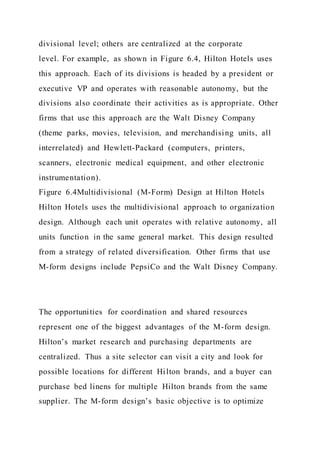 divisional level; others are centralized at the corporate
level. For example, as shown in Figure 6.4, Hilton Hotels uses
this approach. Each of its divisions is headed by a president or
executive VP and operates with reasonable autonomy, but the
divisions also coordinate their activities as is appropriate. Other
firms that use this approach are the Walt Disney Company
(theme parks, movies, television, and merchandising units, all
interrelated) and Hewlett-Packard (computers, printers,
scanners, electronic medical equipment, and other electronic
instrumentation).
Figure 6.4Multidivisional (M-Form) Design at Hilton Hotels
Hilton Hotels uses the multidivisional approach to organization
design. Although each unit operates with relative autonomy, all
units function in the same general market. This design resulted
from a strategy of related diversification. Other firms that use
M-form designs include PepsiCo and the Walt Disney Company.
The opportunities for coordination and shared resources
represent one of the biggest advantages of the M-form design.
Hilton’s market research and purchasing departments are
centralized. Thus a site selector can visit a city and look for
possible locations for different Hilton brands, and a buyer can
purchase bed linens for multiple Hilton brands from the same
supplier. The M-form design’s basic objective is to optimize
 