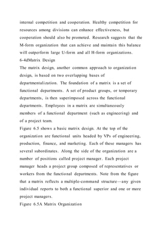 internal competition and cooperation. Healthy competition for
resources among divisions can enhance effectiveness, but
cooperation should also be promoted. Research suggests that the
M-form organization that can achieve and maintain this balance
will outperform large U-form and all H-form organizations.
6-4dMatrix Design
The matrix design, another common approach to organization
design, is based on two overlapping bases of
departmentalization. The foundation of a matrix is a set of
functional departments. A set of product groups, or temporary
departments, is then superimposed across the functional
departments. Employees in a matrix are simultaneously
members of a functional department (such as engineering) and
of a project team.
Figure 6.5 shows a basic matrix design. At the top of the
organization are functional units headed by VPs of engineering,
production, finance, and marketing. Each of these managers has
several subordinates. Along the side of the organization are a
number of positions called project manager. Each project
manager heads a project group composed of representatives or
workers from the functional departments. Note from the figure
that a matrix reflects a multiple-command structure—any given
individual reports to both a functional superior and one or more
project managers.
Figure 6.5A Matrix Organization
 