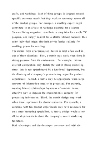 crafts, and weddings. Each of these groups is targeted toward
specific customer needs, but they work as necessary across all
of the product groups. For example, a wedding expert might
contribute to an article on wedding planning for a Martha
Stewart Living magazine, contribute a story idea for a cable TV
program, and supply content for a Martha Stewart website. This
same individual might also help select fabrics suitable for
wedding gowns for retailing.
The matrix form of organization design is most often used in
one of three situations. First, a matrix may work when there is
strong pressure from the environment. For example, intense
external competition may dictate the sort of strong marketing
thrust that is best spearheaded by a functional department, but
the diversity of a company’s products may argue for product
departments. Second, a matrix may be appropriate when large
amounts of information need to be processed. For example,
creating lateral relationships by means of a matrix is one
effective way to increase the organization’s capacity for
processing information. Third, the matrix design may work
when there is pressure for shared resources. For example, a
company with ten product departments may have resources for
only three marketing specialists. A matrix design would allow
all the departments to share the company’s scarce marketing
resources.
Both advantages and disadvantages are associated with the
 