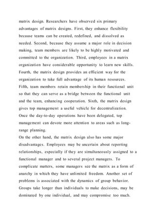 matrix design. Researchers have observed six primary
advantages of matrix designs. First, they enhance flexibility
because teams can be created, redefined, and dissolved as
needed. Second, because they assume a major role in decision
making, team members are likely to be highly motivated and
committed to the organization. Third, employees in a matrix
organization have considerable opportunity to learn new skills.
Fourth, the matrix design provides an efficient way for the
organization to take full advantage of its human resources.
Fifth, team members retain membership in their functional unit
so that they can serve as a bridge between the functional unit
and the team, enhancing cooperation. Sixth, the matrix design
gives top management a useful vehicle for decentralization.
Once the day-to-day operations have been delegated, top
management can devote more attention to areas such as long-
range planning.
On the other hand, the matrix design also has some major
disadvantages. Employees may be uncertain about reporting
relationships, especially if they are simultaneously assigned to a
functional manager and to several project managers. To
complicate matters, some managers see the matrix as a form of
anarchy in which they have unlimited freedom. Another set of
problems is associated with the dynamics of group behavior.
Groups take longer than individuals to make decisions, may be
dominated by one individual, and may compromise too much.
 