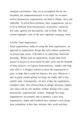 changing environment. They try to accomplish this by not
becoming too compartmentalized or too rigid. As we noted
earlier, bureaucratic organizations are hard to change, slow, and
inflexible. To avoid these problems, then, organizations can try
to be as different from bureaucracies as possible—relatively
few rules, general job descriptions, and so forth. This final
section highlights some of the most important emerging issues.
6-5aThe Team Organization
Some organizations today are using the team organization, an
approach to organization design that relies almost exclusively
on project-type teams, with little or no underlying functional
hierarchy. Within such an organization, people float from
project to project as necessitated by their skills and the demands
of those projects. At Cypress Semiconductor, founder and long-
time CEO T. J. Rodgers refused to allow the organization to
grow so large that it could not function this way. Whenever a
unit or group started getting too large, he simply split it into
smaller units. Consequently, all units within the organization
remained small. This allowed them to change direction, explore
new ideas, and try new methods without dealing with a rigid
bureaucratic organizational context. Although few large
organizations are actually able to maintain a pure team
organization, Apple and Facebook have retained a very strong
team orientation in how they structure their work activities.
 