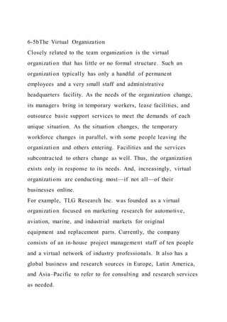 6-5bThe Virtual Organization
Closely related to the team organization is the virtual
organization that has little or no formal structure. Such an
organization typically has only a handful of permanent
employees and a very small staff and administrative
headquarters facility. As the needs of the organization change,
its managers bring in temporary workers, lease facilities, and
outsource basic support services to meet the demands of each
unique situation. As the situation changes, the temporary
workforce changes in parallel, with some people leaving the
organization and others entering. Facilities and the services
subcontracted to others change as well. Thus, the organization
exists only in response to its needs. And, increasingly, virtual
organizations are conducting most—if not all—of their
businesses online.
For example, TLG Research Inc. was founded as a virtual
organization focused on marketing research for automotive,
aviation, marine, and industrial markets for original
equipment and replacement parts. Currently, the company
consists of an in-house project management staff of ten people
and a virtual network of industry professionals. It also has a
global business and research sources in Europe, Latin America,
and Asia–Pacific to refer to for consulting and research services
as needed.
 