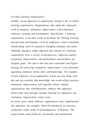 6-5cThe Learning Organization
Another recent approach to organization design is the so-called
learning organization. Organizations that adopt this approach
work to integrate continuous improvement with continuous
employee learning and development. Specifically, a learning
organization is one that works to facilitate the lifelong learning
and personal development of all its employees while continually
transforming itself to respond to changing demands and needs.
Although managers might approach the concept of a learning
organization from a variety of perspectives, improved quality,
continuous improvement, and performance measurement are
frequent goals. The idea is that the most consistent and logical
strategy for achieving continuous improvement is by constantly
upgrading employee talent, skill, and knowledge. For example,
if each employee in an organization learns one new thing each
day and can translate that knowledge into work-related practice,
continuous improvement will logically follow. Indeed,
organizations that wholeheartedly embrace this approach
believe that only through constant learning by employees can
continuous improvement really occur.
In recent years, many different organizations have implemented
this approach. For example, Shell Oil purchased an executive
conference center north of its headquarters in Houston. The
center boasts state-of-the-art classrooms and instructional
 