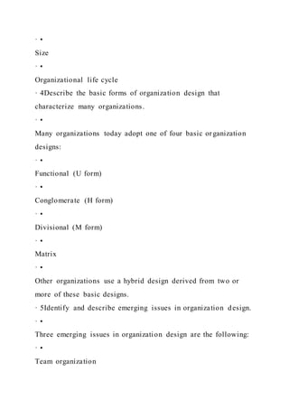 · •
Size
· •
Organizational life cycle
· 4Describe the basic forms of organization design that
characterize many organizations.
· •
Many organizations today adopt one of four basic organization
designs:
· •
Functional (U form)
· •
Conglomerate (H form)
· •
Divisional (M form)
· •
Matrix
· •
Other organizations use a hybrid design derived from two or
more of these basic designs.
· 5Identify and describe emerging issues in organization design.
· •
Three emerging issues in organization design are the following:
· •
Team organization
 