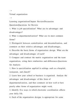 · •
Virtual organization
· •
Learning organizationChapter ReviewDiscussion
QuestionsQuestions for Review
1. What is job specialization? What are its advantages and
disadvantages?
2. What is departmentalization? What are its most common
forms?
3. Distinguish between centralization and decentralization, and
comment on their relative advantages and disadvantages.
4. Describe the basic forms of organization design. What are the
advantages and disadvantages of each?
5. Compare and contrast the matrix organization and the team
organization, citing their similarities and differences.Questions
for Analysis
1. How is specialization applied in settings such as a hospital,
restaurant, and church?
2. Learn how your school or business is organized. Analyze the
advantages and disadvantages of this form of
departmentalization, and then comment on how well or how
poorly other forms of organization might work.
3. Identify five ways in which electronic coordination affects
your daily life.
4. Each of the organization designs is appropriate for some
 
