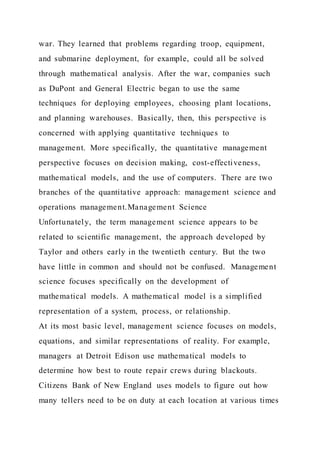 war. They learned that problems regarding troop, equipment,
and submarine deployment, for example, could all be solved
through mathematical analysis. After the war, companies such
as DuPont and General Electric began to use the same
techniques for deploying employees, choosing plant locations,
and planning warehouses. Basically, then, this perspective is
concerned with applying quantitative techniques to
management. More specifically, the quantitative management
perspective focuses on decision making, cost-effectiveness,
mathematical models, and the use of computers. There are two
branches of the quantitative approach: management science and
operations management.Management Science
Unfortunately, the term management science appears to be
related to scientific management, the approach developed by
Taylor and others early in the twentieth century. But the two
have little in common and should not be confused. Management
science focuses specifically on the development of
mathematical models. A mathematical model is a simplified
representation of a system, process, or relationship.
At its most basic level, management science focuses on models,
equations, and similar representations of reality. For example,
managers at Detroit Edison use mathematical models to
determine how best to route repair crews during blackouts.
Citizens Bank of New England uses models to figure out how
many tellers need to be on duty at each location at various times
 