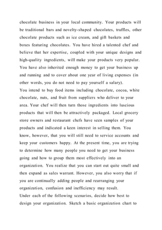 chocolate business in your local community. Your products will
be traditional bars and novelty-shaped chocolates, truffles, other
chocolate products such as ice cream, and gift baskets and
boxes featuring chocolates. You have hired a talented chef and
believe that her expertise, coupled with your unique designs and
high-quality ingredients, will make your products very popular.
You have also inherited enough money to get your business up
and running and to cover about one year of living expenses (in
other words, you do not need to pay yourself a salary).
You intend to buy food items including chocolate, cocoa, white
chocolate, nuts, and fruit from suppliers who deliver to your
area. Your chef will then turn those ingredients into luscious
products that will then be attractively packaged. Local grocery
store owners and restaurant chefs have seen samples of your
products and indicated a keen interest in selling them. You
know, however, that you will still need to service accounts and
keep your customers happy. At the present time, you are trying
to determine how many people you need to get your business
going and how to group them most effectively into an
organization. You realize that you can start out quite small and
then expand as sales warrant. However, you also worry that if
you are continually adding people and rearranging your
organization, confusion and inefficiency may result.
Under each of the following scenarios, decide how best to
design your organization. Sketch a basic organization chart to
 