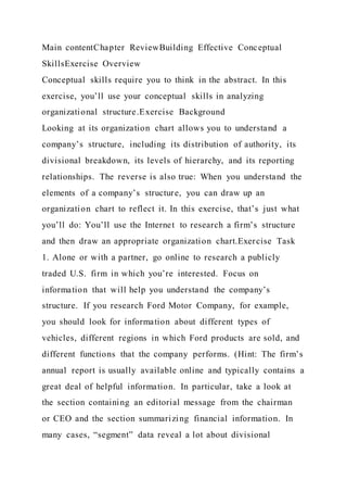 Main contentChapter ReviewBuilding Effective Conceptual
SkillsExercise Overview
Conceptual skills require you to think in the abstract. In this
exercise, you’ll use your conceptual skills in analyzing
organizational structure.Exercise Background
Looking at its organization chart allows you to understand a
company’s structure, including its distribution of authority, its
divisional breakdown, its levels of hierarchy, and its reporting
relationships. The reverse is also true: When you understand the
elements of a company’s structure, you can draw up an
organization chart to reflect it. In this exercise, that’s just what
you’ll do: You’ll use the Internet to research a firm’s structure
and then draw an appropriate organization chart.Exercise Task
1. Alone or with a partner, go online to research a publicly
traded U.S. firm in which you’re interested. Focus on
information that will help you understand the company’s
structure. If you research Ford Motor Company, for example,
you should look for information about different types of
vehicles, different regions in which Ford products are sold, and
different functions that the company performs. (Hint: The firm’s
annual report is usually available online and typically contains a
great deal of helpful information. In particular, take a look at
the section containing an editorial message from the chairman
or CEO and the section summarizing financial information. In
many cases, “segment” data reveal a lot about divisional
 