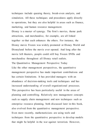 techniques include queuing theory, break-even analysis, and
simulation. All these techniques and procedures apply directly
to operations, but they are also helpful in areas such as finance,
marketing, and human resource management.
Disney is a master of synergy. The firm’s movies, theme park
attractions, and merchandise, for example, are all linked
together so that each enhances the others. For instance, the
Disney movie Frozen was widely promoted at Disney World and
Disneyland before the movie ever opened. And long after the
movie left theaters, people could still buy Frozen DVDs and
merchandise throughout all Disney retail outlets.
The Quantitative Management Perspective Today
Like the other management perspectives, the quantitative
management perspective has made important contributions and
has certain limitations. It has provided managers with an
abundance of decision-making tools and techniques and has
increased understanding of overall organizational processes.
This perspective has been particularly useful in the areas of
planning and controlling. Relatively new management concepts
such as supply chain management and new techniques such as
enterprise resource planning, both discussed later in this book,
also evolved from the quantitative management perspective.
Even more recently, mathematicians are using tools and
techniques from the quantitative perspective to develop models
that might be helpful in the war against terrorism. However,
 