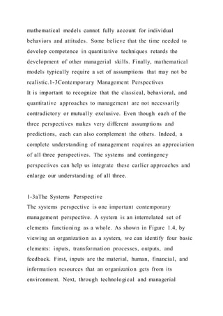 mathematical models cannot fully account for individual
behaviors and attitudes. Some believe that the time needed to
develop competence in quantitative techniques retards the
development of other managerial skills. Finally, mathematical
models typically require a set of assumptions that may not be
realistic.1-3Contemporary Management Perspectives
It is important to recognize that the classical, behavioral, and
quantitative approaches to management are not necessarily
contradictory or mutually exclusive. Even though each of the
three perspectives makes very different assumptions and
predictions, each can also complement the others. Indeed, a
complete understanding of management requires an appreciation
of all three perspectives. The systems and contingency
perspectives can help us integrate these earlier approaches and
enlarge our understanding of all three.
1-3aThe Systems Perspective
The systems perspective is one important contemporary
management perspective. A system is an interrelated set of
elements functioning as a whole. As shown in Figure 1.4, by
viewing an organization as a system, we can identify four basic
elements: inputs, transformation processes, outputs, and
feedback. First, inputs are the material, human, financial, and
information resources that an organization gets from its
environment. Next, through technological and managerial
 