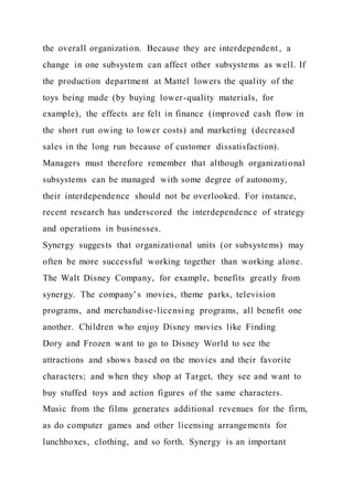 the overall organization. Because they are interdependent , a
change in one subsystem can affect other subsystems as well. If
the production department at Mattel lowers the quality of the
toys being made (by buying lower-quality materials, for
example), the effects are felt in finance (improved cash flow in
the short run owing to lower costs) and marketing (decreased
sales in the long run because of customer dissatisfaction).
Managers must therefore remember that although organizational
subsystems can be managed with some degree of autonomy,
their interdependence should not be overlooked. For instance,
recent research has underscored the interdependence of strategy
and operations in businesses.
Synergy suggests that organizational units (or subsystems) may
often be more successful working together than working alone.
The Walt Disney Company, for example, benefits greatly from
synergy. The company’s movies, theme parks, television
programs, and merchandise-licensing programs, all benefit one
another. Children who enjoy Disney movies like Finding
Dory and Frozen want to go to Disney World to see the
attractions and shows based on the movies and their favorite
characters; and when they shop at Target, they see and want to
buy stuffed toys and action figures of the same characters.
Music from the films generates additional revenues for the firm,
as do computer games and other licensing arrangements for
lunchboxes, clothing, and so forth. Synergy is an important
 