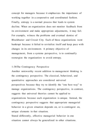 concept for managers because it emphasizes the importance of
working together in a cooperative and coordinated fashion.
Finally, entropy is a normal process that leads to system
decline. When an organization does not monitor feedback from
its environment and make appropriate adjustments, it may fail.
For example, witness the problems and eventual demise of
Blockbuster and Circuit City. Each of these organizations went
bankrupt because it failed to revitalize itself and keep pace with
changes in its environment. A primary objective of
management, from a systems perspective, is to continually
reenergize the organization to avoid entropy.
1-3bThe Contingency Perspective
Another noteworthy recent addition to management thinking is
the contingency perspective. The classical, behavioral, and
quantitative approaches are considered universal
perspectives because they try to identify the “one best way” to
manage organizations. The contingency perspective, in contrast,
suggests that universal theories cannot be applied to
organizations because each organization is unique. Instead, the
contingency perspective suggests that appropriate managerial
behavior in a given situation depends on, or is contingent on,
unique elements in that situation.
Stated differently, effective managerial behavior in one
situation cannot always be generalized to other situations.
 